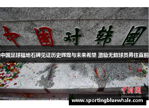 中国足球福地石碑见证历史辉煌与未来希望 激励无数球员勇往直前