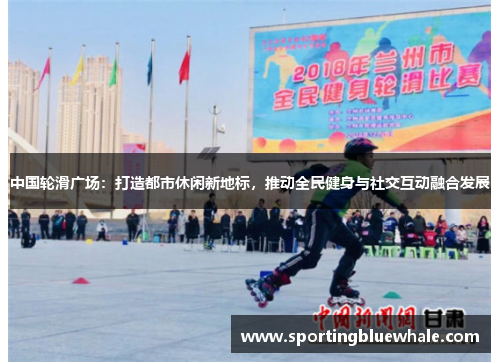 中国轮滑广场：打造都市休闲新地标，推动全民健身与社交互动融合发展