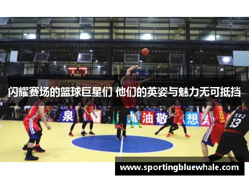 闪耀赛场的篮球巨星们 他们的英姿与魅力无可抵挡